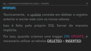 IMPORTANTE:
Tecnicamente, o update consiste em deletar o registro
anterior e recriar este com os novos valores.
Isso é feito pelo próprio SQL Server de maneira
implícita.
Por isso, quando criamos uma trigger ON UPDATE, é
necessário utilizar as tabelas DELETED e INSERTED.
67SQL > LINGUAGEM DE DEFINIÇÃO DE DADOS > TRIGGERS
 