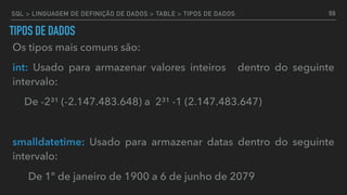 TIPOS DE DADOS
Os tipos mais comuns são:
int: Usado para armazenar valores inteiros dentro do seguinte
intervalo:
De -2³¹ (-2.147.483.648) a 2³¹ -1 (2.147.483.647)
smalldatetime: Usado para armazenar datas dentro do seguinte
intervalo:
De 1º de janeiro de 1900 a 6 de junho de 2079
69SQL > LINGUAGEM DE DEFINIÇÃO DE DADOS > TABLE > TIPOS DE DADOS
 