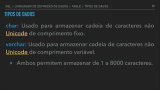 TIPOS DE DADOS
char: Usado para armazenar cadeia de caracteres não
Unicode de comprimento ﬁxo.
varchar: Usado para armazenar cadeia de caracteres não
Unicode de comprimento variável.
‣ Ambos permitem armazenar de 1 a 8000 caracteres.
70SQL > LINGUAGEM DE DEFINIÇÃO DE DADOS > TABLE > TIPOS DE DADOS
 