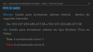 TIPOS DE DADOS
Money: Usado para armazenar valores inteiros dentro do
seguinte intervalo:
De -922.337.203.685.477,58 a 922.337.203.685.477,58
bit: Usado para armazenar valores do tipo Boolean (True ou
False).
True é armazenado como 1.
False é armazenado como 0.
72SQL > LINGUAGEM DE DEFINIÇÃO DE DADOS > TABLE > TIPOS DE DADOS
 