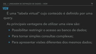 SQL > LINGUAGEM DE DEFINIÇÃO DE DADOS > VIEW
VIEW
É uma “tabela virtual” cujo conteúdo é deﬁnido por uma
query.
As principais vantagens de utilizar uma view são:
‣ Possibilitar restringir o acesso ao banco de dados;
‣ Para tornar simples consultas complexas;
‣ Para apresentar visões diferentes dos mesmos dados;
78
 