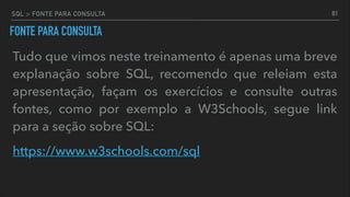 SQL > FONTE PARA CONSULTA
FONTE PARA CONSULTA
Tudo que vimos neste treinamento é apenas uma breve
explanação sobre SQL, recomendo que releiam esta
apresentação, façam os exercícios e consulte outras
fontes, como por exemplo a W3Schools, segue link
para a seção sobre SQL:
https://www.w3schools.com/sql
81
 