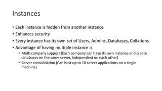 Instances
• Each instance is hidden from another instance
• Enhances security
• Every instance has its own set of Users, Admins, Databases, Collations
• Advantage of having multiple instance is
• Multi company support (Each company can have its own instance and create
databases on the same server, independent on each other)
• Server consolidation (Can host up to 10 server applications on a single
machine)
 