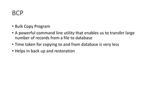 BCP
• Bulk Copy Program
• A powerful command line utility that enables us to transfer large
number of records from a file to database
• Time taken for copying to and from database is very less
• Helps in back up and restoration
 