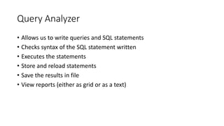 Query Analyzer
• Allows us to write queries and SQL statements
• Checks syntax of the SQL statement written
• Executes the statements
• Store and reload statements
• Save the results in file
• View reports (either as grid or as a text)
 