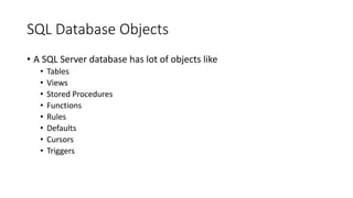 SQL Database Objects
• A SQL Server database has lot of objects like
• Tables
• Views
• Stored Procedures
• Functions
• Rules
• Defaults
• Cursors
• Triggers
 