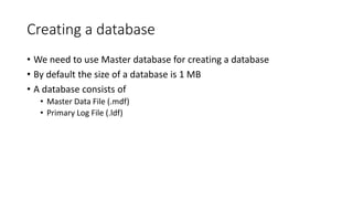 Creating a database
• We need to use Master database for creating a database
• By default the size of a database is 1 MB
• A database consists of
• Master Data File (.mdf)
• Primary Log File (.ldf)
 