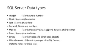 SQL Server Data types
• Integer : Stores whole number
• Float : Stores real numbers
• Text : Stores characters
• Decimal: Stores real numbers
• Money : Stores monetary data. Supports 4 places after decimal
• Date : Stores date and time
• Binary : Stores images and other large objects
• Miscellaneous : Different types special to SQL Server.
(Refer to notes for more info)
 