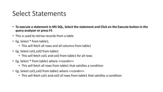 Select Statements
• To execute a statement in MS SQL, Select the statement and Click on the Execute button in the
query analyser or press F5
• This is used to retrive records from a table
• Eg. Select * from table1;
• This will fetch all rows and all columns from table1
• Eg. Select col1,col2 from table1
• This will fetch col1 and col2 from table1 for all rows
• Eg. Select * from table1 where <<condn>>
• This will fetch all rows from table1 that satisfies a condition
• Eg. Select col1,col2 from table1 where <<condn>>
• This will fetch col1 and col2 of rows from table1 that satisfies a condition
 