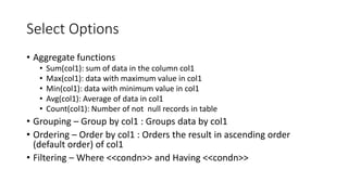 Select Options
• Aggregate functions
• Sum(col1): sum of data in the column col1
• Max(col1): data with maximum value in col1
• Min(col1): data with minimum value in col1
• Avg(col1): Average of data in col1
• Count(col1): Number of not null records in table
• Grouping – Group by col1 : Groups data by col1
• Ordering – Order by col1 : Orders the result in ascending order
(default order) of col1
• Filtering – Where <<condn>> and Having <<condn>>
 