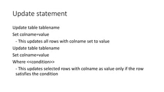 Update statement
Update table tablename
Set colname=value
- This updates all rows with colname set to value
Update table tablename
Set colname=value
Where <<condition>>
- This updates selected rows with colname as value only if the row
satisfies the condition
 
