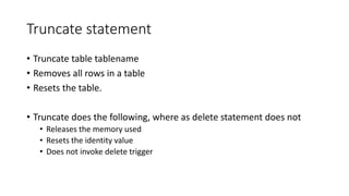 Truncate statement
• Truncate table tablename
• Removes all rows in a table
• Resets the table.
• Truncate does the following, where as delete statement does not
• Releases the memory used
• Resets the identity value
• Does not invoke delete trigger
 