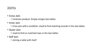 Joins
• Cross Join
• Cartesian product. Simply merges two tables.
• Inner Join
• Cross join with a condition. Used to find matching records in the two tables
• Outer Join
• Used to find un matched rows in the two tables
• Self Join
• Joining a table with itself
 