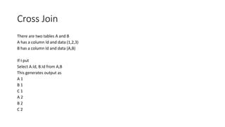Cross Join
There are two tables A and B
A has a column Id and data (1,2,3)
B has a column Id and data (A,B)
If I put
Select A.Id, B.Id from A,B
This generates output as
A 1
B 1
C 1
A 2
B 2
C 2
 