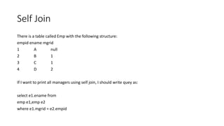 Self Join
There is a table called Emp with the following structure:
empid ename mgrid
1 A null
2 B 1
3 C 1
4 D 2
If I want to print all managers using self join, I should write quey as:
select e1.ename from
emp e1,emp e2
where e1.mgrid = e2.empid
 