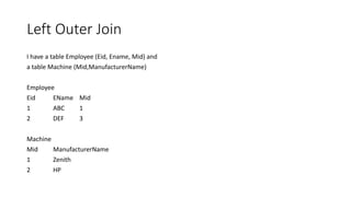 Left Outer Join
I have a table Employee (Eid, Ename, Mid) and
a table Machine (Mid,ManufacturerName)
Employee
Eid EName Mid
1 ABC 1
2 DEF 3
Machine
Mid ManufacturerName
1 Zenith
2 HP
 