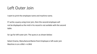 Left Outer Join
I want to print the employee name and machine name.
If I write a query using inner join, then the second employee will
not be displayed as the mid in his record is not avilable with the second
table.
So I go for left outer join. The query is as shown below:
Select Ename, ManufacturerName from Employee e left outer join
Machine m on e.Mid = m.Mid
 