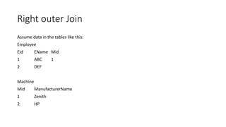 Right outer Join
Assume data in the tables like this:
Employee
Eid EName Mid
1 ABC 1
2 DEF
Machine
Mid ManufacturerName
1 Zenith
2 HP
 
