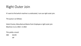 Right Outer Join
If I want to find which machine is unallocated, I can use right outer join.
The query is as follows:
Select Ename, ManufacturerName from Employee e right outer join
Machine m on e.Mid = m.Mid
This yields a result
ABC Zenith
HP
 