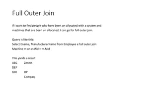 Full Outer Join
If I want to find people who have been un allocated with a system and
machines that are been un allocated, I can go for full outer join.
Query is like this:
Select Ename, ManufacturerName from Employee e full outer join
Machine m on e.Mid = m.Mid
This yields a result
ABC Zenith
DEF
GHI HP
Compaq
 
