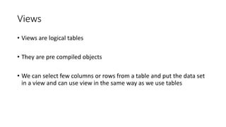 Views
• Views are logical tables
• They are pre compiled objects
• We can select few columns or rows from a table and put the data set
in a view and can use view in the same way as we use tables
 
