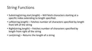 String Functions
• Substring(string,start,length) – Will fetch characters starting at a
specific index extending to length specified.
• Left(string,length) – Fetches number of characters specified by length
from left of the string
• Right(string,length) – Fetches number of characters specified by
length from right of the string
• Len(string) – Returns the length of a string
 