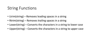 String Functions
• Ltrim(string) – Removes leading spaces in a string
• Rtrim(string) – Removes trailing spaces in a string
• Lower(string) – Converts the characters in a string to lower case
• Upper(string) – Converts the characters in a string to upper case
 