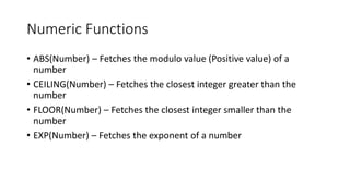 Numeric Functions
• ABS(Number) – Fetches the modulo value (Positive value) of a
number
• CEILING(Number) – Fetches the closest integer greater than the
number
• FLOOR(Number) – Fetches the closest integer smaller than the
number
• EXP(Number) – Fetches the exponent of a number
 