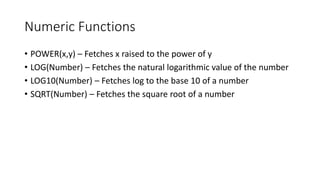 Numeric Functions
• POWER(x,y) – Fetches x raised to the power of y
• LOG(Number) – Fetches the natural logarithmic value of the number
• LOG10(Number) – Fetches log to the base 10 of a number
• SQRT(Number) – Fetches the square root of a number
 