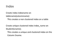 Index
Create index indexname on
tablename(columnname)
This creates a non clustered index on a table
Create unique clustered index index_name on
Student(sname);
This creates a unique and clustered index on the
Column Sname.
 