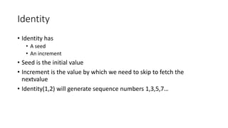 Identity
• Identity has
• A seed
• An increment
• Seed is the initial value
• Increment is the value by which we need to skip to fetch the
nextvalue
• Identity(1,2) will generate sequence numbers 1,3,5,7…
 