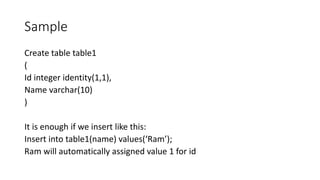 Sample
Create table table1
(
Id integer identity(1,1),
Name varchar(10)
)
It is enough if we insert like this:
Insert into table1(name) values(‘Ram’);
Ram will automatically assigned value 1 for id
 