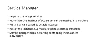 Service Manager
• Helps us to manage services
• More than one instance of SQL server can be installed in a machine
• First Instance is called as default instance
• Rest of the instances (16 max) are called as named instances
• Service manager helps in starting or stopping the instances
individually
 