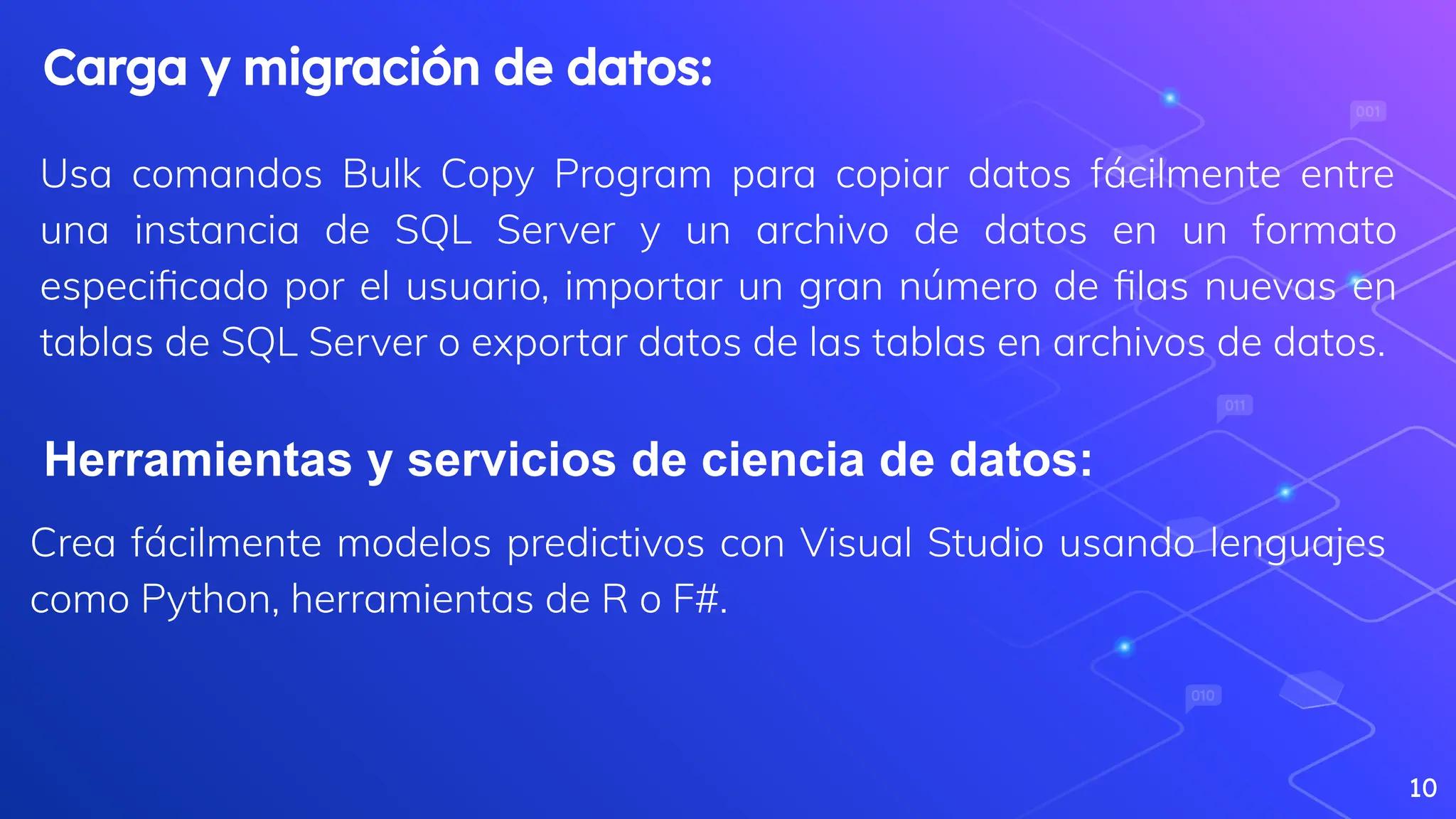 Usa comandos Bulk Copy Program para copiar datos fácilmente entre
una instancia de SQL Server y un archivo de datos en un formato
especiﬁcado por el usuario, importar un gran número de ﬁlas nuevas en
tablas de SQL Server o exportar datos de las tablas en archivos de datos.
10
Carga y migración de datos:
Herramientas y servicios de ciencia de datos:
Crea fácilmente modelos predictivos con Visual Studio usando lenguajes
como Python, herramientas de R o F#.
 