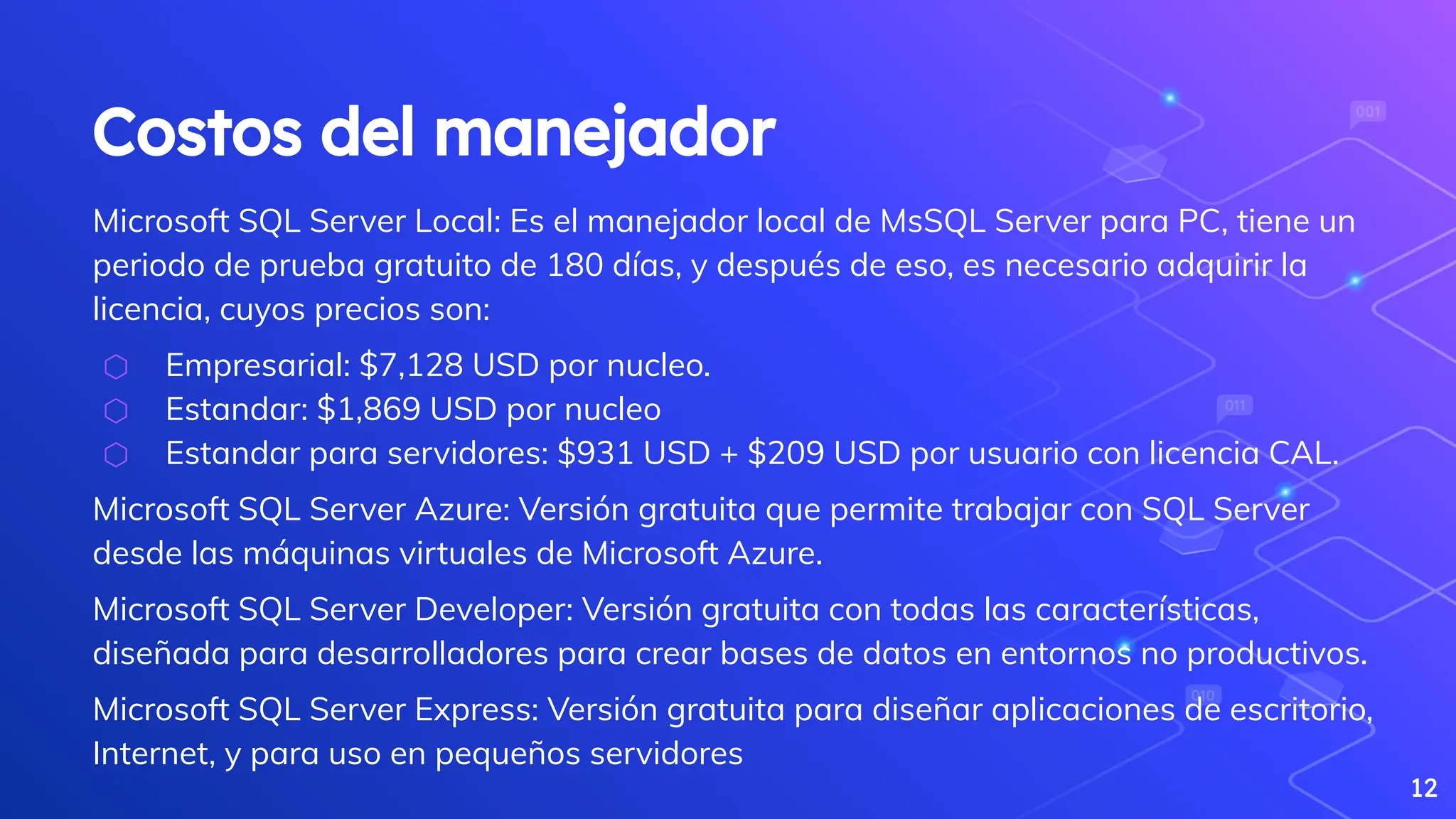 Costos del manejador
Microsoft SQL Server Local: Es el manejador local de MsSQL Server para PC, tiene un
periodo de prueba gratuito de 180 días, y después de eso, es necesario adquirir la
licencia, cuyos precios son:
⬡ Empresarial: $7,128 USD por nucleo.
⬡ Estandar: $1,869 USD por nucleo
⬡ Estandar para servidores: $931 USD + $209 USD por usuario con licencia CAL.
Microsoft SQL Server Azure: Versión gratuita que permite trabajar con SQL Server
desde las máquinas virtuales de Microsoft Azure.
Microsoft SQL Server Developer: Versión gratuita con todas las características,
diseñada para desarrolladores para crear bases de datos en entornos no productivos.
Microsoft SQL Server Express: Versión gratuita para diseñar aplicaciones de escritorio,
Internet, y para uso en pequeños servidores
12
 