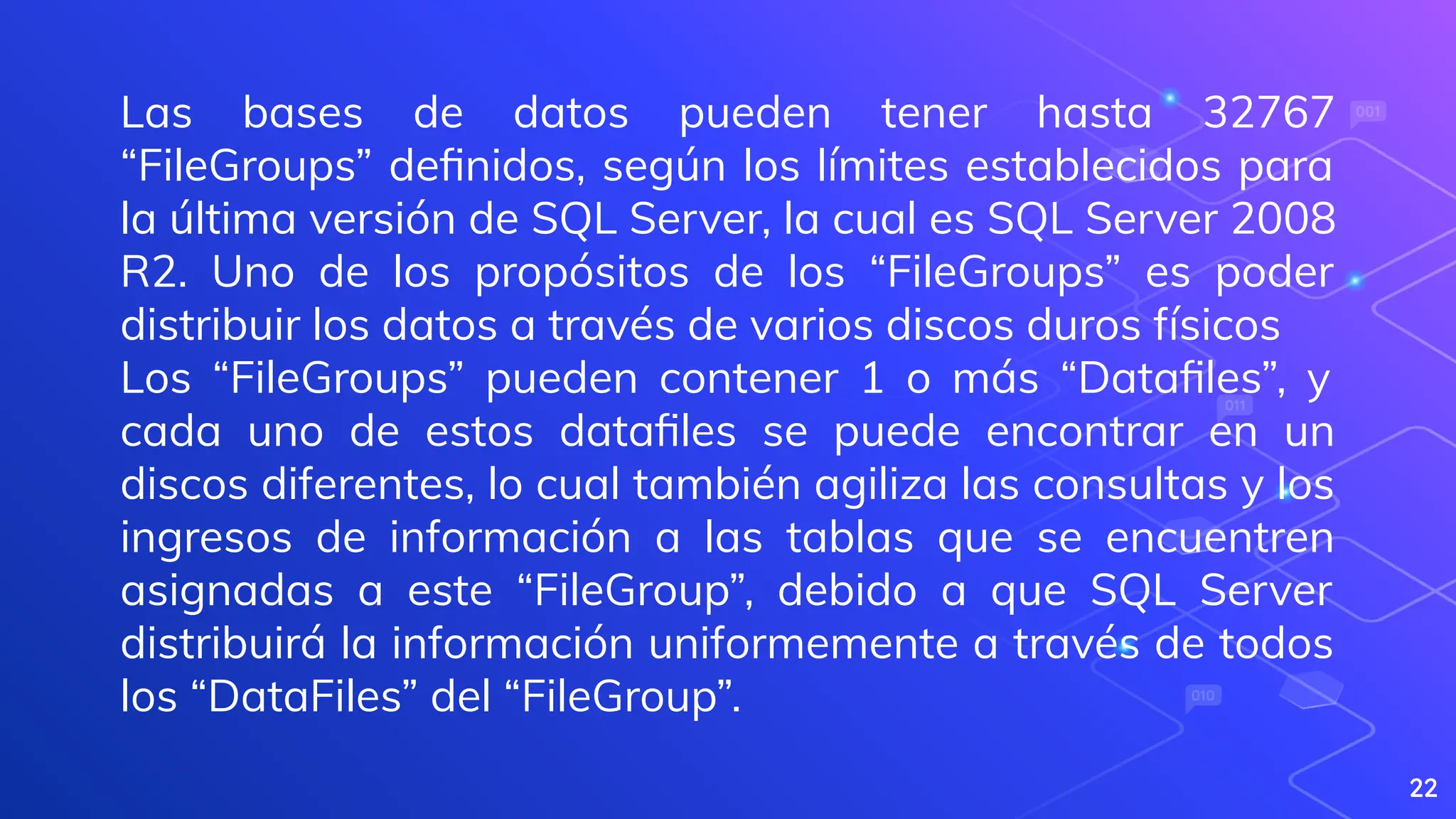 22
Las bases de datos pueden tener hasta 32767
“FileGroups” deﬁnidos, según los límites establecidos para
la última versión de SQL Server, la cual es SQL Server 2008
R2. Uno de los propósitos de los “FileGroups” es poder
distribuir los datos a través de varios discos duros físicos
Los “FileGroups” pueden contener 1 o más “Dataﬁles”, y
cada uno de estos dataﬁles se puede encontrar en un
discos diferentes, lo cual también agiliza las consultas y los
ingresos de información a las tablas que se encuentren
asignadas a este “FileGroup”, debido a que SQL Server
distribuirá la información uniformemente a través de todos
los “DataFiles” del “FileGroup”.
 