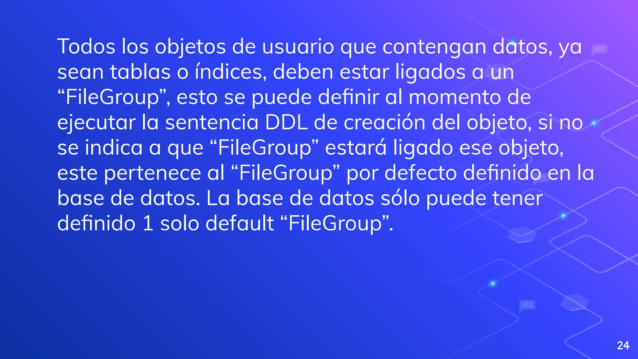 24
Todos los objetos de usuario que contengan datos, ya
sean tablas o índices, deben estar ligados a un
“FileGroup”, esto se puede deﬁnir al momento de
ejecutar la sentencia DDL de creación del objeto, si no
se indica a que “FileGroup” estará ligado ese objeto,
este pertenece al “FileGroup” por defecto deﬁnido en la
base de datos. La base de datos sólo puede tener
deﬁnido 1 solo default “FileGroup”.
 