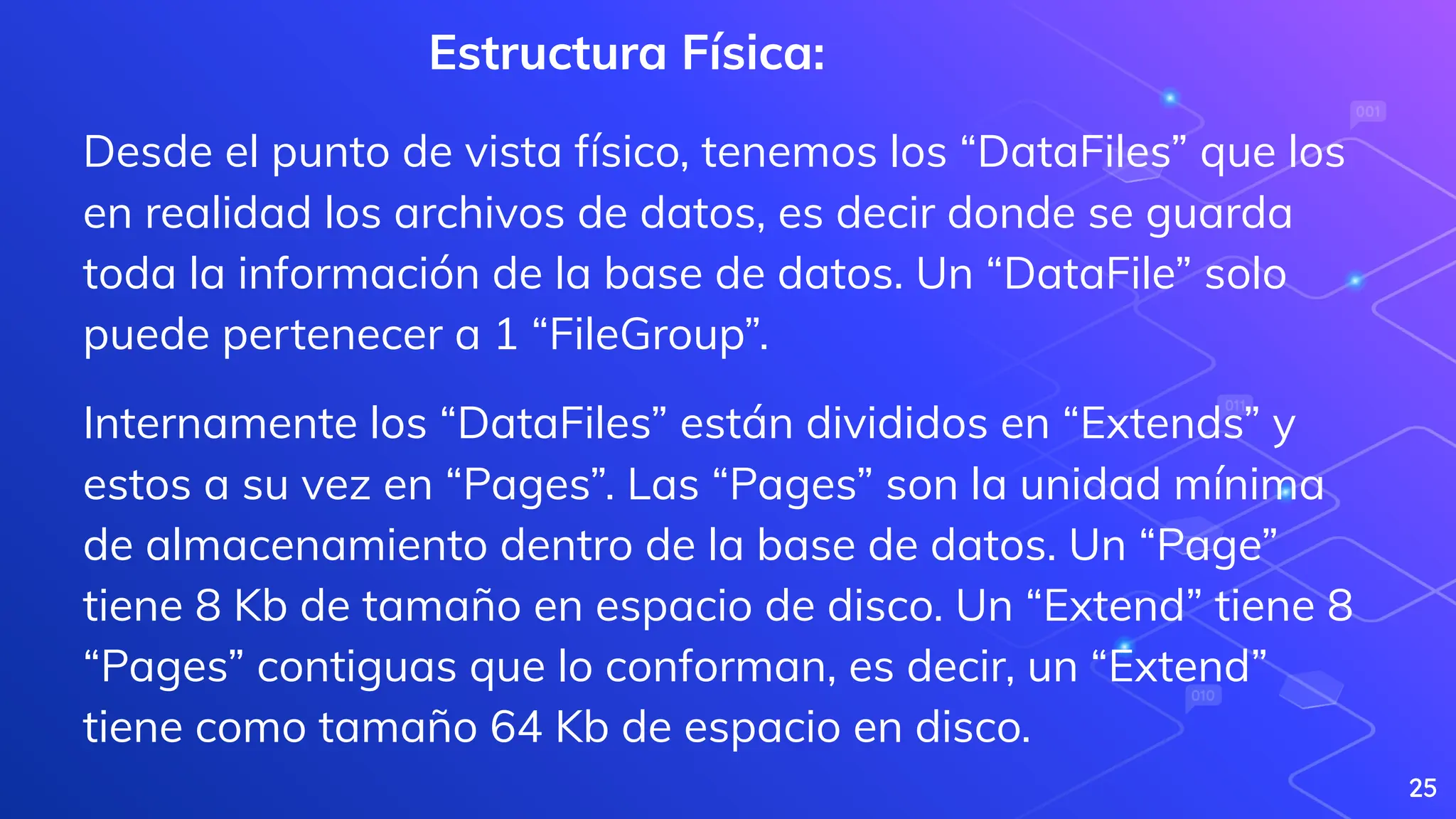 25
Estructura Física:
Desde el punto de vista físico, tenemos los “DataFiles” que los
en realidad los archivos de datos, es decir donde se guarda
toda la información de la base de datos. Un “DataFile” solo
puede pertenecer a 1 “FileGroup”.
Internamente los “DataFiles” están divididos en “Extends” y
estos a su vez en “Pages”. Las “Pages” son la unidad mínima
de almacenamiento dentro de la base de datos. Un “Page”
tiene 8 Kb de tamaño en espacio de disco. Un “Extend” tiene 8
“Pages” contiguas que lo conforman, es decir, un “Extend”
tiene como tamaño 64 Kb de espacio en disco.
 