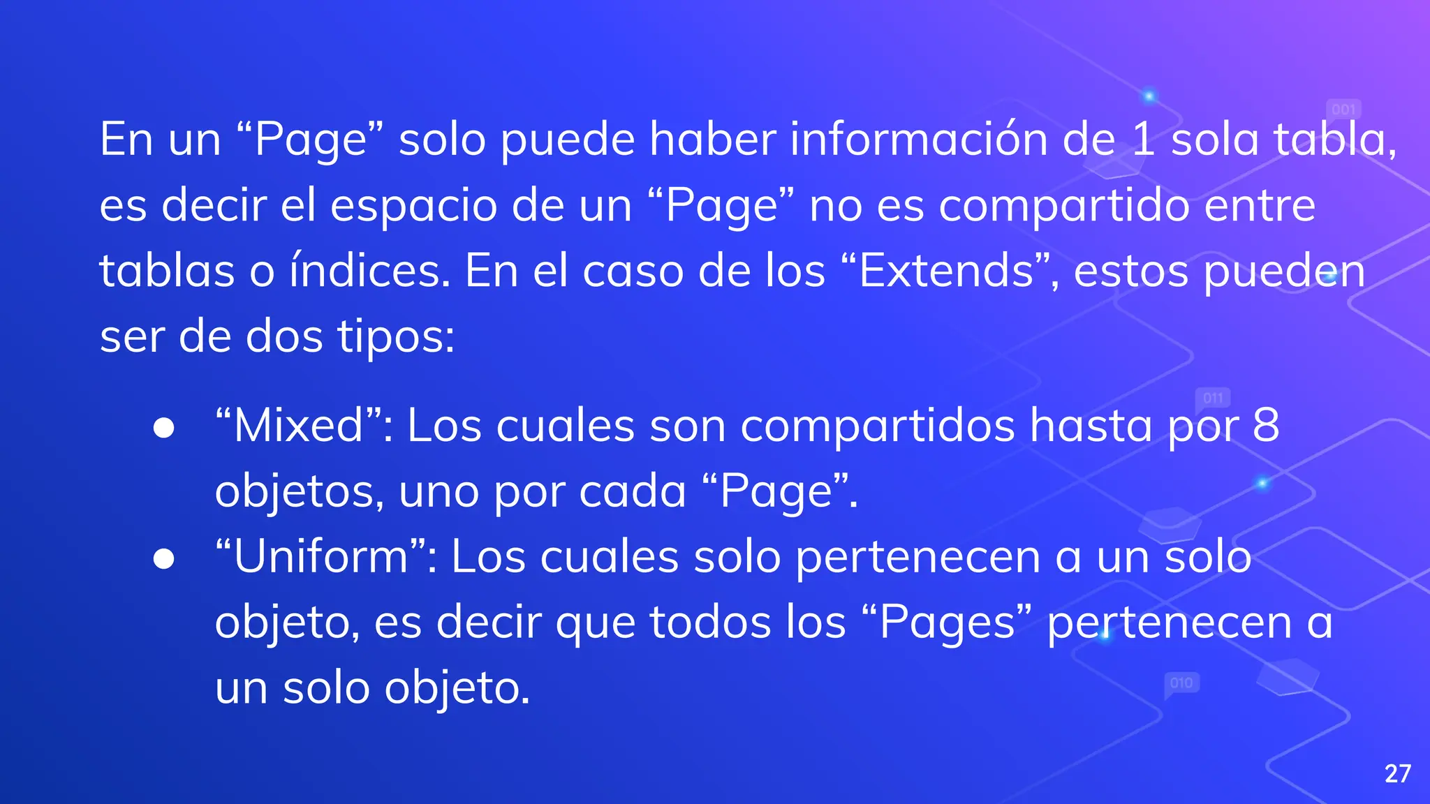 27
En un “Page” solo puede haber información de 1 sola tabla,
es decir el espacio de un “Page” no es compartido entre
tablas o índices. En el caso de los “Extends”, estos pueden
ser de dos tipos:
● “Mixed”: Los cuales son compartidos hasta por 8
objetos, uno por cada “Page”.
● “Uniform”: Los cuales solo pertenecen a un solo
objeto, es decir que todos los “Pages” pertenecen a
un solo objeto.
 