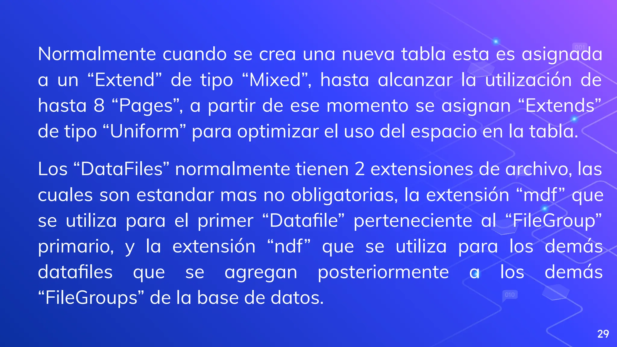 29
Normalmente cuando se crea una nueva tabla esta es asignada
a un “Extend” de tipo “Mixed”, hasta alcanzar la utilización de
hasta 8 “Pages”, a partir de ese momento se asignan “Extends”
de tipo “Uniform” para optimizar el uso del espacio en la tabla.
Los “DataFiles” normalmente tienen 2 extensiones de archivo, las
cuales son estandar mas no obligatorias, la extensión “mdf” que
se utiliza para el primer “Dataﬁle” perteneciente al “FileGroup”
primario, y la extensión “ndf” que se utiliza para los demás
dataﬁles que se agregan posteriormente a los demás
“FileGroups” de la base de datos.
 