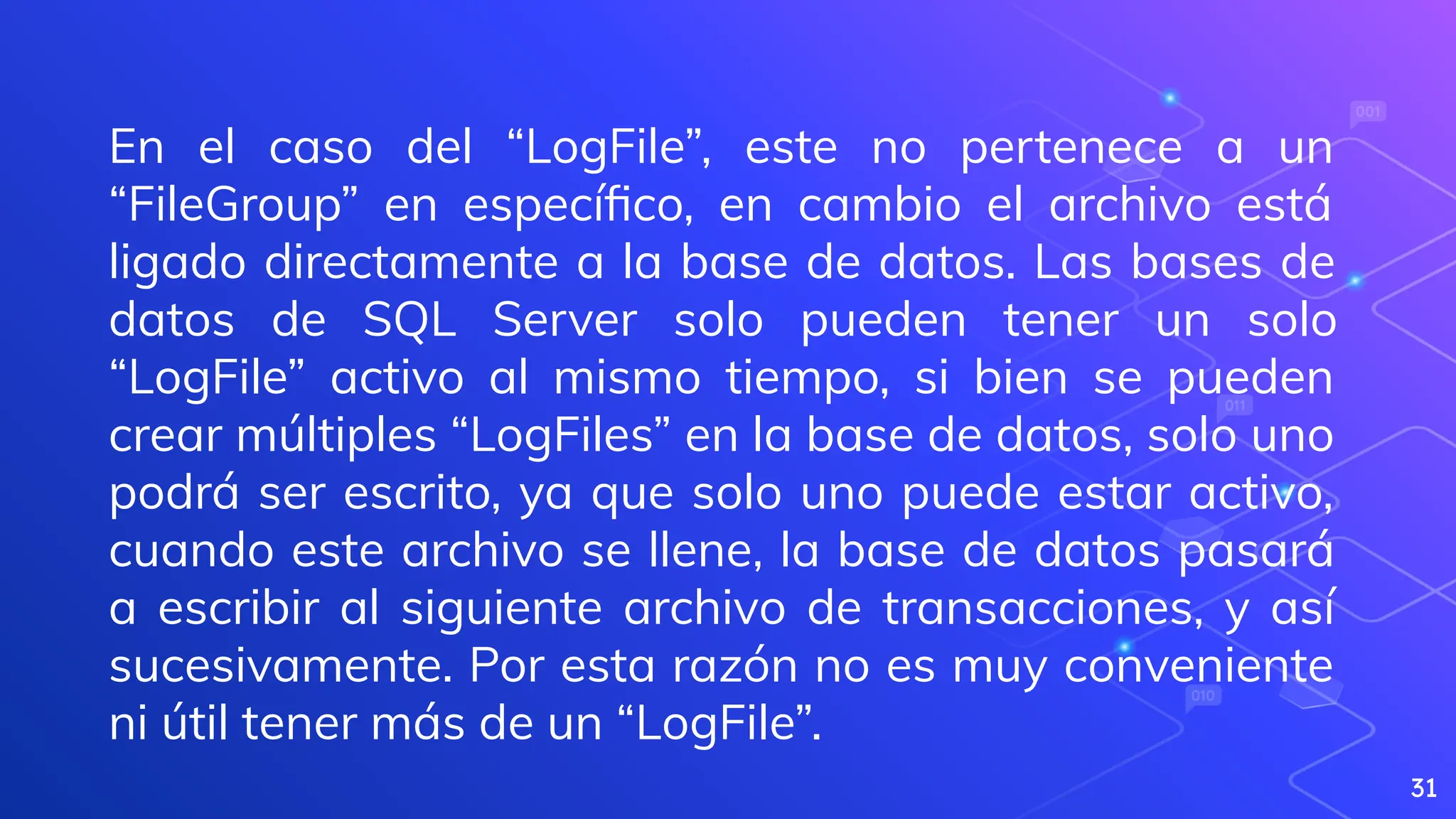 31
En el caso del “LogFile”, este no pertenece a un
“FileGroup” en especíﬁco, en cambio el archivo está
ligado directamente a la base de datos. Las bases de
datos de SQL Server solo pueden tener un solo
“LogFile” activo al mismo tiempo, si bien se pueden
crear múltiples “LogFiles” en la base de datos, solo uno
podrá ser escrito, ya que solo uno puede estar activo,
cuando este archivo se llene, la base de datos pasará
a escribir al siguiente archivo de transacciones, y así
sucesivamente. Por esta razón no es muy conveniente
ni útil tener más de un “LogFile”.
 