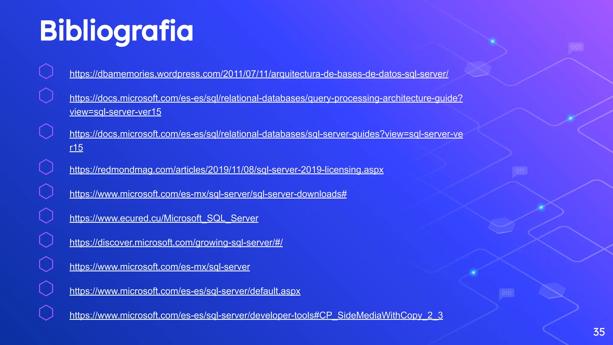 Bibliograﬁa
⬡ https://dbamemories.wordpress.com/2011/07/11/arquitectura-de-bases-de-datos-sql-server/
⬡ https://docs.microsoft.com/es-es/sql/relational-databases/query-processing-architecture-guide?
view=sql-server-ver15
⬡ https://docs.microsoft.com/es-es/sql/relational-databases/sql-server-guides?view=sql-server-ve
r15
⬡ https://redmondmag.com/articles/2019/11/08/sql-server-2019-licensing.aspx
⬡ https://www.microsoft.com/es-mx/sql-server/sql-server-downloads#
⬡ https://www.ecured.cu/Microsoft_SQL_Server
⬡ https://discover.microsoft.com/growing-sql-server/#/
⬡ https://www.microsoft.com/es-mx/sql-server
⬡ https://www.microsoft.com/es-es/sql-server/default.aspx
⬡ https://www.microsoft.com/es-es/sql-server/developer-tools#CP_SideMediaWithCopy_2_3
35
 