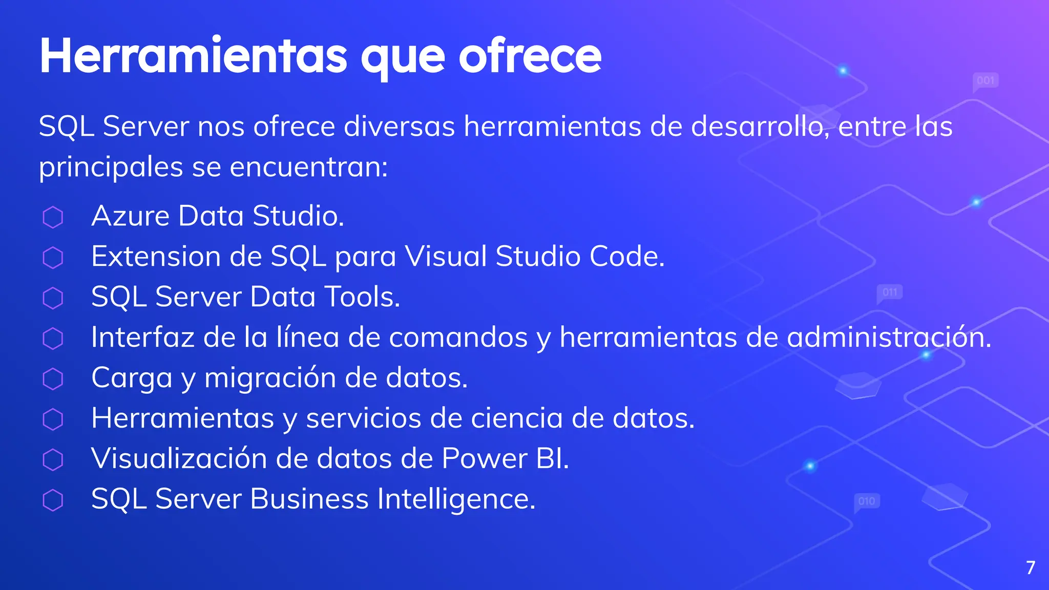 Herramientas que ofrece
SQL Server nos ofrece diversas herramientas de desarrollo, entre las
principales se encuentran:
⬡ Azure Data Studio.
⬡ Extension de SQL para Visual Studio Code.
⬡ SQL Server Data Tools.
⬡ Interfaz de la línea de comandos y herramientas de administración.
⬡ Carga y migración de datos.
⬡ Herramientas y servicios de ciencia de datos.
⬡ Visualización de datos de Power BI.
⬡ SQL Server Business Intelligence.
7
 