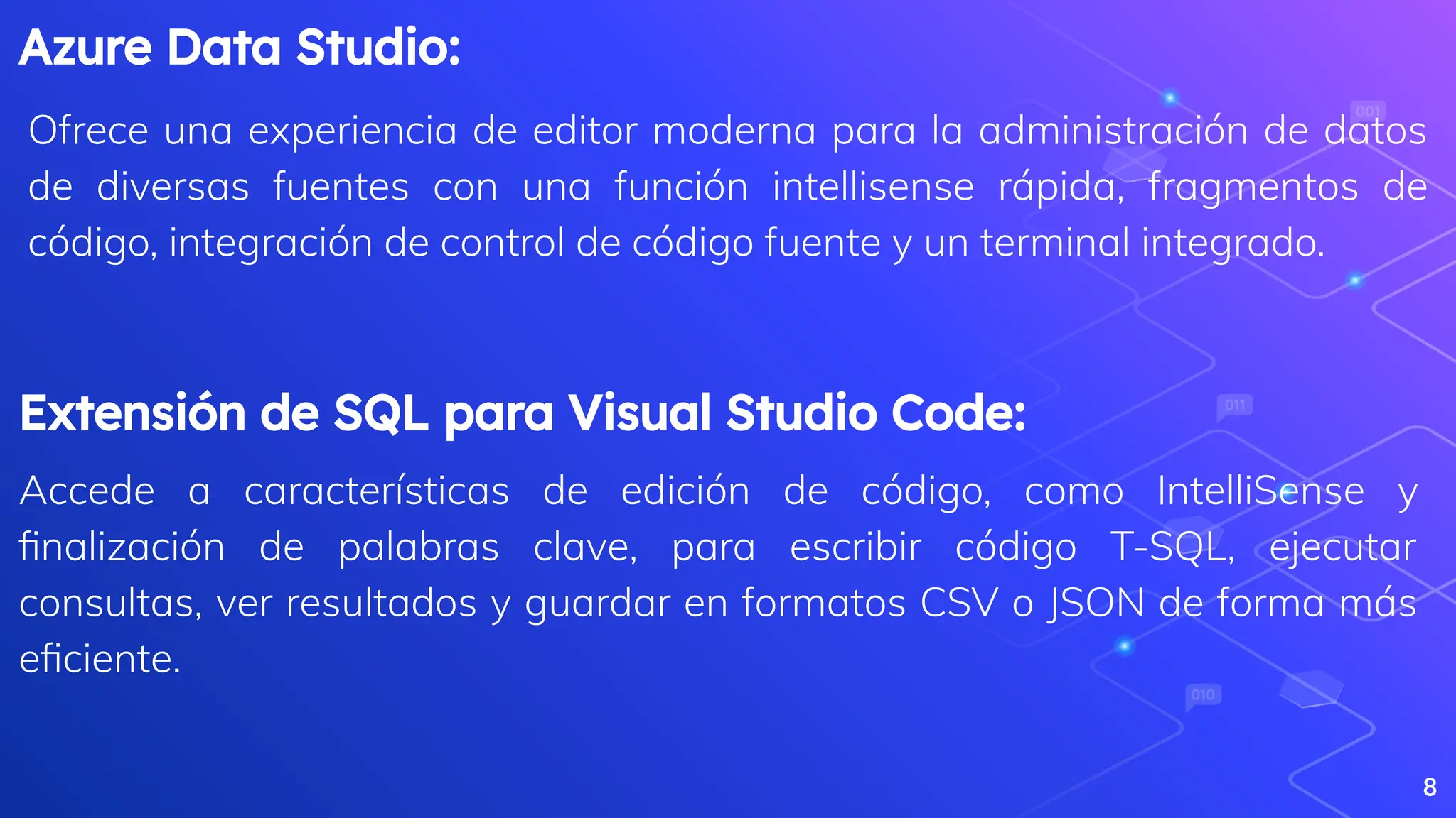 Azure Data Studio:
Ofrece una experiencia de editor moderna para la administración de datos
de diversas fuentes con una función intellisense rápida, fragmentos de
código, integración de control de código fuente y un terminal integrado.
8
Extensión de SQL para Visual Studio Code:
Accede a características de edición de código, como IntelliSense y
ﬁnalización de palabras clave, para escribir código T-SQL, ejecutar
consultas, ver resultados y guardar en formatos CSV o JSON de forma más
eﬁciente.
 