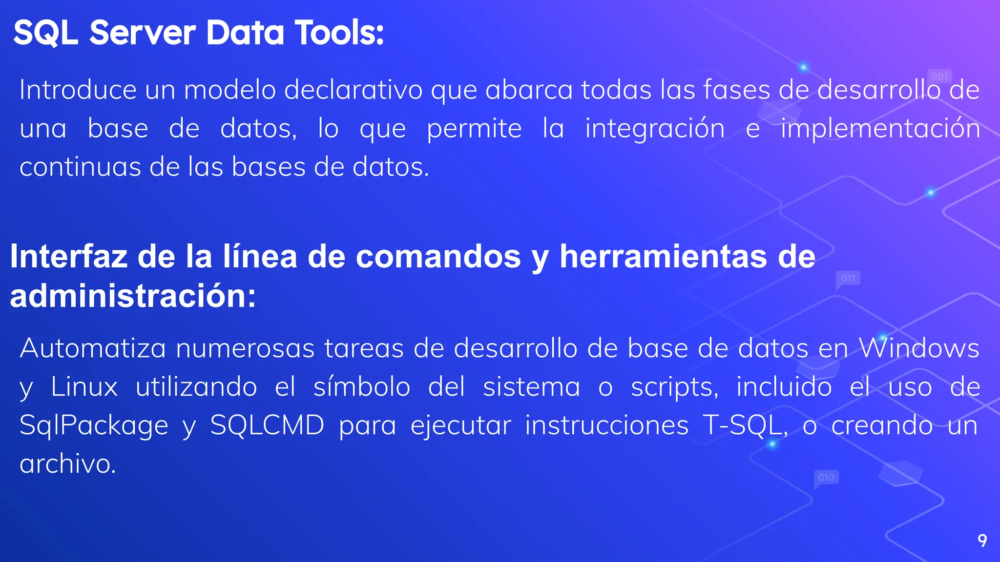 9
SQL Server Data Tools:
Introduce un modelo declarativo que abarca todas las fases de desarrollo de
una base de datos, lo que permite la integración e implementación
continuas de las bases de datos.
Interfaz de la línea de comandos y herramientas de
administración:
Automatiza numerosas tareas de desarrollo de base de datos en Windows
y Linux utilizando el símbolo del sistema o scripts, incluido el uso de
SqlPackage y SQLCMD para ejecutar instrucciones T-SQL, o creando un
archivo.
 