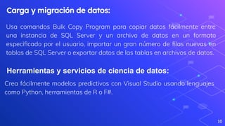 Usa comandos Bulk Copy Program para copiar datos fácilmente entre
una instancia de SQL Server y un archivo de datos en un formato
especiﬁcado por el usuario, importar un gran número de ﬁlas nuevas en
tablas de SQL Server o exportar datos de las tablas en archivos de datos.
10
Carga y migración de datos:
Herramientas y servicios de ciencia de datos:
Crea fácilmente modelos predictivos con Visual Studio usando lenguajes
como Python, herramientas de R o F#.
 