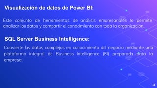 Este conjunto de herramientas de análisis empresariales te permite
analizar los datos y compartir el conocimiento con toda la organización.
11
Visualización de datos de Power BI:
SQL Server Business Intelligence:
Convierte los datos complejos en conocimiento del negocio mediante una
plataforma integral de Business Intelligence (BI) preparada para la
empresa.
 