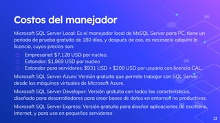 Costos del manejador
Microsoft SQL Server Local: Es el manejador local de MsSQL Server para PC, tiene un
periodo de prueba gratuito de 180 días, y después de eso, es necesario adquirir la
licencia, cuyos precios son:
⬡ Empresarial: $7,128 USD por nucleo.
⬡ Estandar: $1,869 USD por nucleo
⬡ Estandar para servidores: $931 USD + $209 USD por usuario con licencia CAL.
Microsoft SQL Server Azure: Versión gratuita que permite trabajar con SQL Server
desde las máquinas virtuales de Microsoft Azure.
Microsoft SQL Server Developer: Versión gratuita con todas las características,
diseñada para desarrolladores para crear bases de datos en entornos no productivos.
Microsoft SQL Server Express: Versión gratuita para diseñar aplicaciones de escritorio,
Internet, y para uso en pequeños servidores
12
 