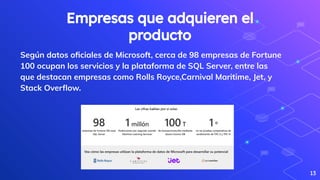 Empresas que adquieren el
producto
Según datos oﬁciales de Microsoft, cerca de 98 empresas de Fortune
100 ocupan los servicios y la plataforma de SQL Server, entre las
que destacan empresas como Rolls Royce,Carnival Maritime, Jet, y
Stack Overﬂow.
13
 
