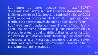 22
Las bases de datos pueden tener hasta 32767
“FileGroups” deﬁnidos, según los límites establecidos para
la última versión de SQL Server, la cual es SQL Server 2008
R2. Uno de los propósitos de los “FileGroups” es poder
distribuir los datos a través de varios discos duros físicos
Los “FileGroups” pueden contener 1 o más “Dataﬁles”, y
cada uno de estos dataﬁles se puede encontrar en un
discos diferentes, lo cual también agiliza las consultas y los
ingresos de información a las tablas que se encuentren
asignadas a este “FileGroup”, debido a que SQL Server
distribuirá la información uniformemente a través de todos
los “DataFiles” del “FileGroup”.
 